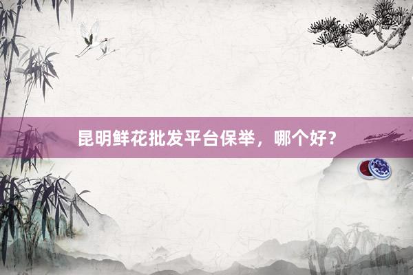 昆明鲜花批发平台保举，哪个好？