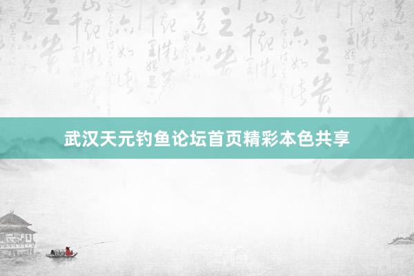 武汉天元钓鱼论坛首页精彩本色共享
