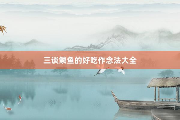 三谈鳞鱼的好吃作念法大全