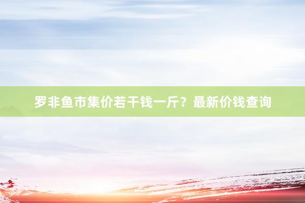 罗非鱼市集价若干钱一斤？最新价钱查询