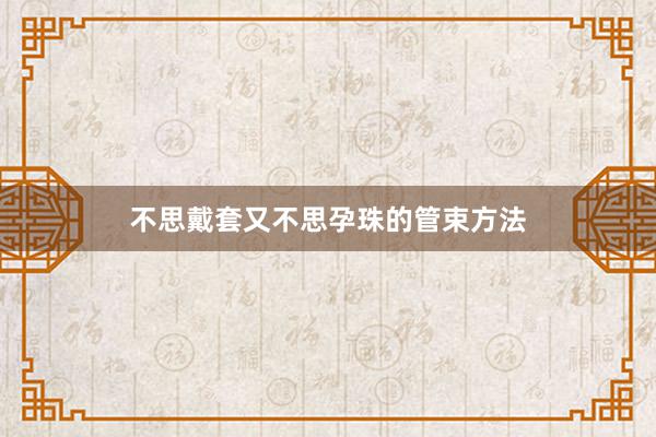 不思戴套又不思孕珠的管束方法