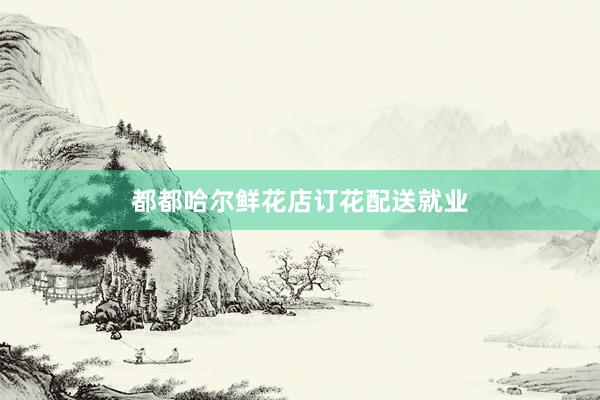 都都哈尔鲜花店订花配送就业