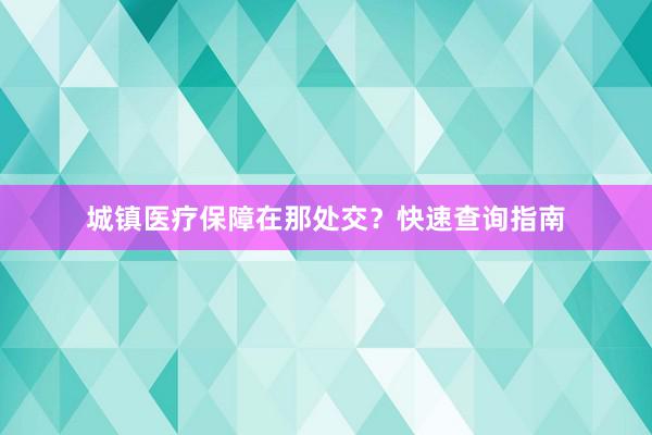 城镇医疗保障在那处交？快速查询指南